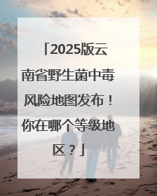 2025版云南省野生菌中毒风险地图发布！你在哪个等级地区？