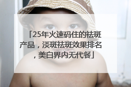 25年火速码住的祛斑产品，淡斑祛斑效果排名，美白界内无代餐