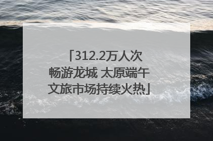 312.2万人次畅游龙城 太原端午文旅市场持续火热