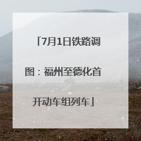 7月1日铁路调图：福州至德化首开动车组列车