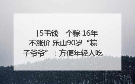 5毛钱一个粽 16年不涨价 乐山90岁“粽子爷爷”：方便年轻人吃口热乎早饭｜封面头条