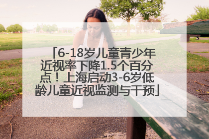 6-18岁儿童青少年近视率下降1.5个百分点！上海启动3-6岁低龄儿童近视监测与干预