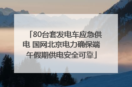 80台套发电车应急供电 国网北京电力确保端午假期供电安全可靠