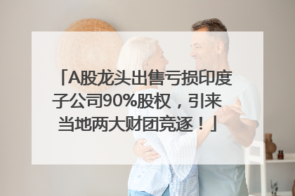 A股龙头出售亏损印度子公司90%股权，引来当地两大财团竞逐！
